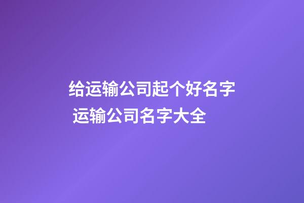 给运输公司起个好名字 运输公司名字大全-第1张-公司起名-玄机派